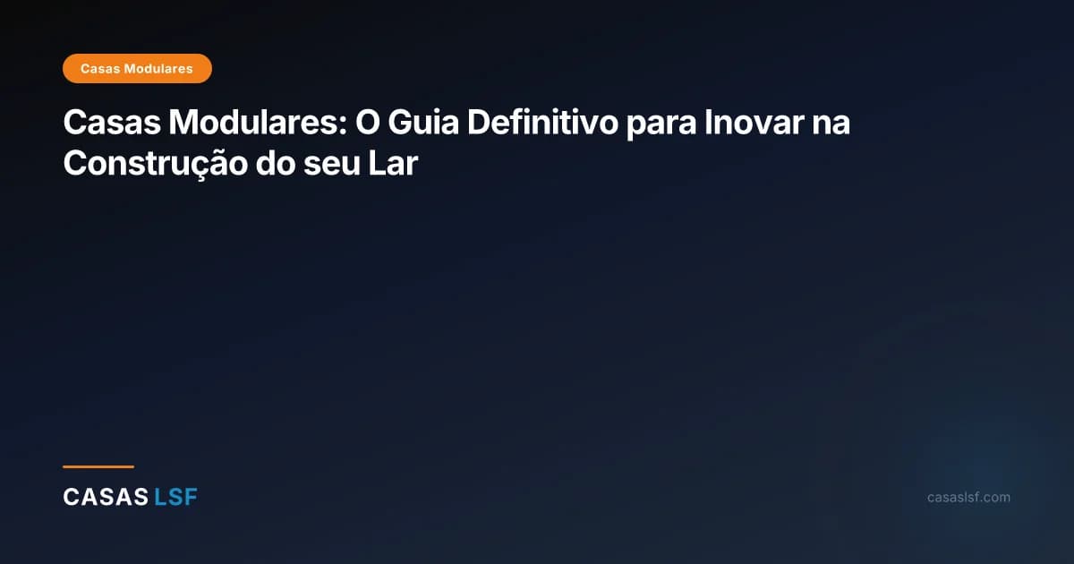 Casas Modulares: O Guia Definitivo para Inovar na Construção do seu Lar